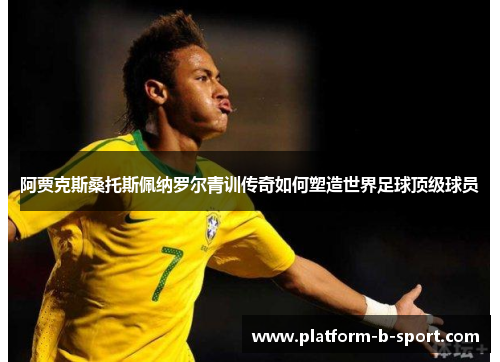 阿贾克斯桑托斯佩纳罗尔青训传奇如何塑造世界足球顶级球员