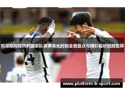 努涅斯对阵热刺国家队赛事高光时刻全景盘点与精彩解析回顾集锦 努涅斯对阵热刺国家队赛事高光时刻全景盘点与精彩解析回顾集锦