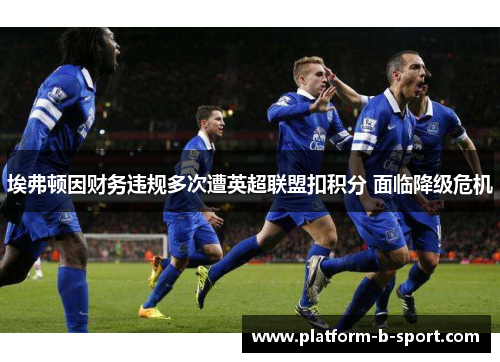埃弗顿因财务违规多次遭英超联盟扣积分 面临降级危机 埃弗顿因财务违规多次遭英超联盟扣积分 面临降级危机