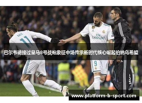 巴尔韦德接过皇马8号战袍象征中场传承新时代核心崛起伯纳乌希望
