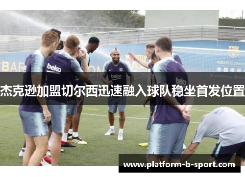 杰克逊加盟切尔西迅速融入球队稳坐首发位置 杰克逊加盟切尔西迅速融入球队稳坐首发位置