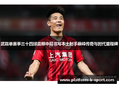 武磊单赛季三十四球震撼中超书写本土射手巅峰传奇与时代里程碑 武磊单赛季三十四球震撼中超书写本土射手巅峰传奇与时代里程碑