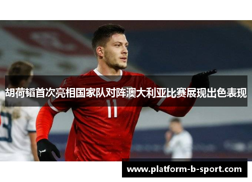 胡荷韬首次亮相国家队对阵澳大利亚比赛展现出色表现 胡荷韬首次亮相国家队对阵澳大利亚比赛展现出色表现