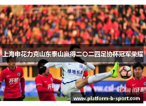 上海申花力克山东泰山赢得二〇二四足协杯冠军荣耀 上海申花力克山东泰山赢得二〇二四足协杯冠军荣耀
