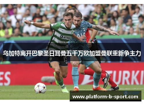 乌加特离开巴黎圣日耳曼五千万欧加盟曼联重新争主力 乌加特离开巴黎圣日耳曼五千万欧加盟曼联重新争主力